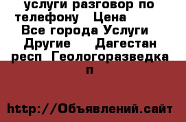 услуги разговор по телефону › Цена ­ 800 - Все города Услуги » Другие   . Дагестан респ.,Геологоразведка п.